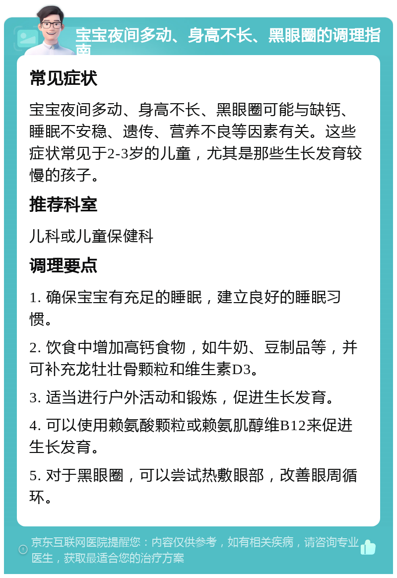 宝宝夜间多动、身高不长、黑眼圈的调理指南 常见症状 宝宝夜间多动、身高不长、黑眼圈可能与缺钙、睡眠不安稳、遗传、营养不良等因素有关。这些症状常见于2-3岁的儿童，尤其是那些生长发育较慢的孩子。 推荐科室 儿科或儿童保健科 调理要点 1. 确保宝宝有充足的睡眠，建立良好的睡眠习惯。 2. 饮食中增加高钙食物，如牛奶、豆制品等，并可补充龙牡壮骨颗粒和维生素D3。 3. 适当进行户外活动和锻炼，促进生长发育。 4. 可以使用赖氨酸颗粒或赖氨肌醇维B12来促进生长发育。 5. 对于黑眼圈，可以尝试热敷眼部，改善眼周循环。