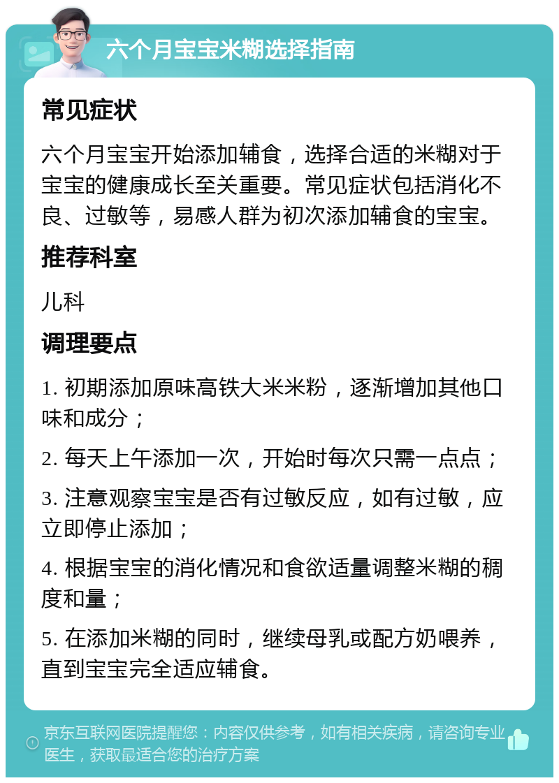 六个月宝宝米糊选择指南 常见症状 六个月宝宝开始添加辅食，选择合适的米糊对于宝宝的健康成长至关重要。常见症状包括消化不良、过敏等，易感人群为初次添加辅食的宝宝。 推荐科室 儿科 调理要点 1. 初期添加原味高铁大米米粉，逐渐增加其他口味和成分； 2. 每天上午添加一次，开始时每次只需一点点； 3. 注意观察宝宝是否有过敏反应，如有过敏，应立即停止添加； 4. 根据宝宝的消化情况和食欲适量调整米糊的稠度和量； 5. 在添加米糊的同时，继续母乳或配方奶喂养，直到宝宝完全适应辅食。