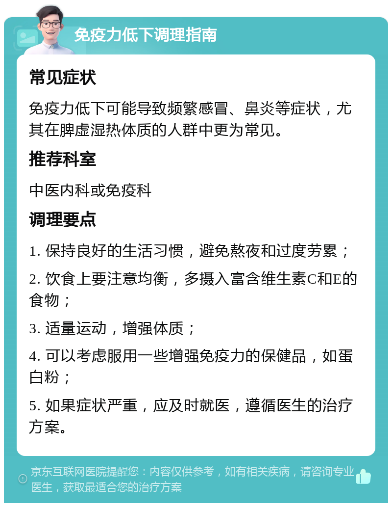 免疫力低下调理指南 常见症状 免疫力低下可能导致频繁感冒、鼻炎等症状，尤其在脾虚湿热体质的人群中更为常见。 推荐科室 中医内科或免疫科 调理要点 1. 保持良好的生活习惯，避免熬夜和过度劳累； 2. 饮食上要注意均衡，多摄入富含维生素C和E的食物； 3. 适量运动，增强体质； 4. 可以考虑服用一些增强免疫力的保健品，如蛋白粉； 5. 如果症状严重，应及时就医，遵循医生的治疗方案。