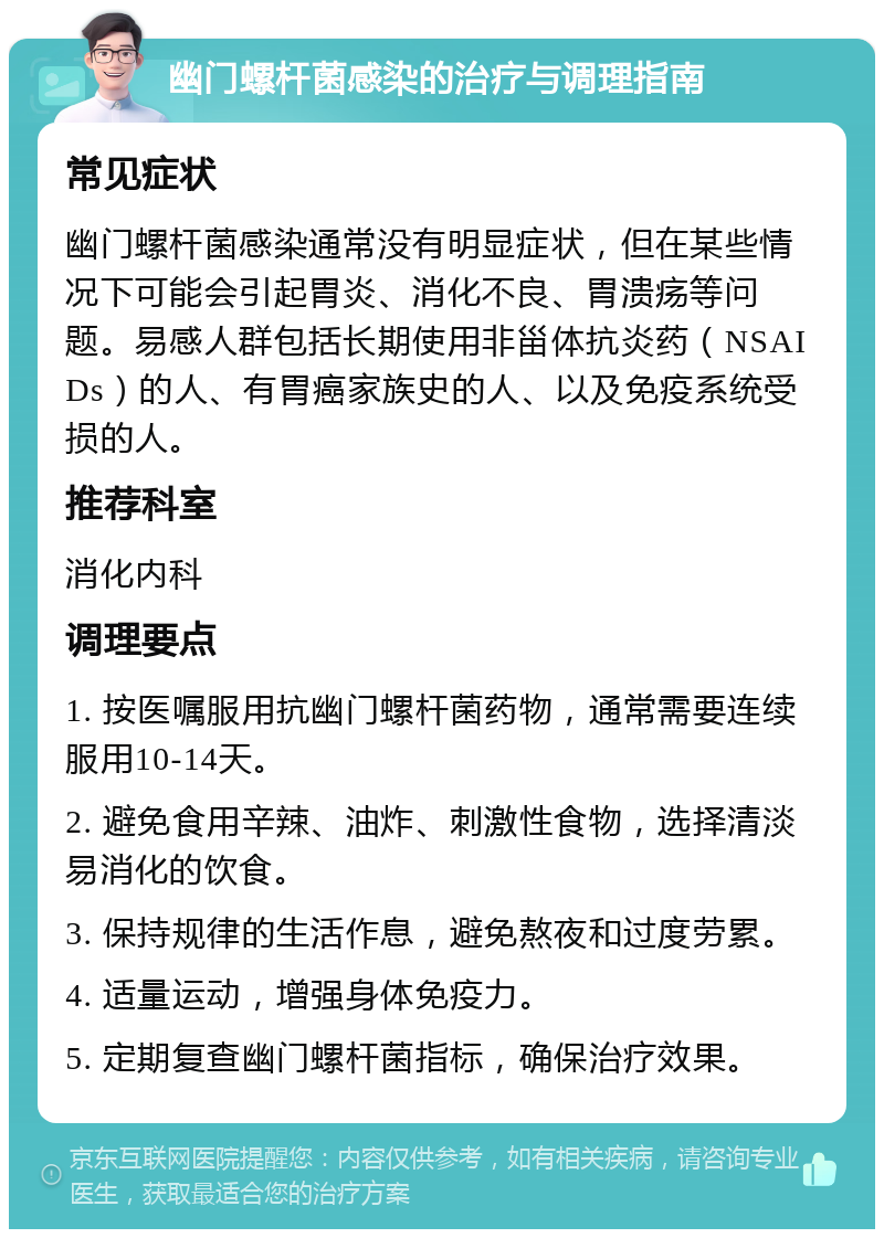 幽门螺杆菌感染的治疗与调理指南 常见症状 幽门螺杆菌感染通常没有明显症状，但在某些情况下可能会引起胃炎、消化不良、胃溃疡等问题。易感人群包括长期使用非甾体抗炎药（NSAIDs）的人、有胃癌家族史的人、以及免疫系统受损的人。 推荐科室 消化内科 调理要点 1. 按医嘱服用抗幽门螺杆菌药物，通常需要连续服用10-14天。 2. 避免食用辛辣、油炸、刺激性食物，选择清淡易消化的饮食。 3. 保持规律的生活作息，避免熬夜和过度劳累。 4. 适量运动，增强身体免疫力。 5. 定期复查幽门螺杆菌指标，确保治疗效果。