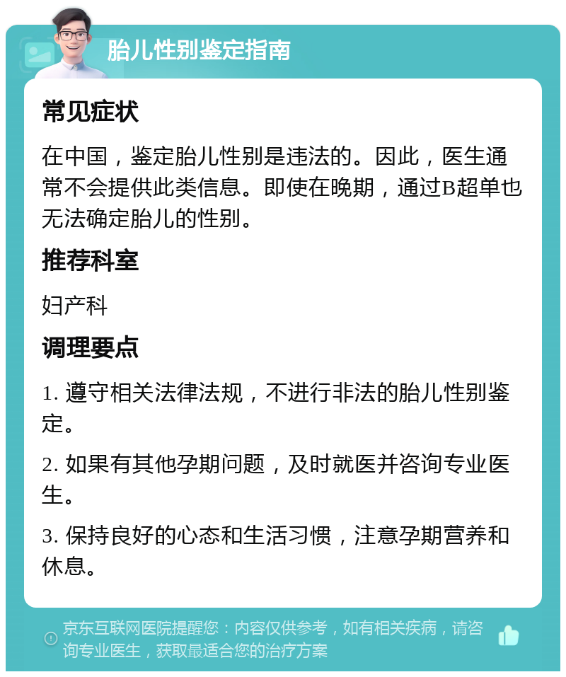 胎儿性别鉴定指南 常见症状 在中国，鉴定胎儿性别是违法的。因此，医生通常不会提供此类信息。即使在晚期，通过B超单也无法确定胎儿的性别。 推荐科室 妇产科 调理要点 1. 遵守相关法律法规，不进行非法的胎儿性别鉴定。 2. 如果有其他孕期问题，及时就医并咨询专业医生。 3. 保持良好的心态和生活习惯，注意孕期营养和休息。