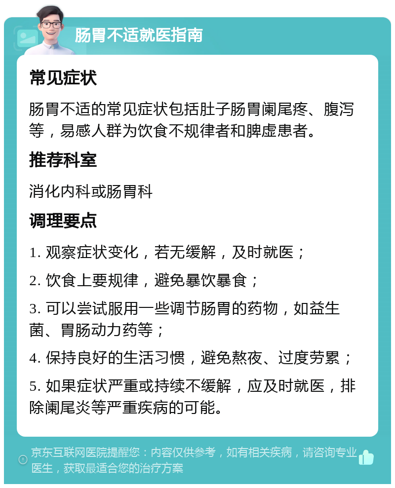 肠胃不适就医指南 常见症状 肠胃不适的常见症状包括肚子肠胃阑尾疼、腹泻等，易感人群为饮食不规律者和脾虚患者。 推荐科室 消化内科或肠胃科 调理要点 1. 观察症状变化，若无缓解，及时就医； 2. 饮食上要规律，避免暴饮暴食； 3. 可以尝试服用一些调节肠胃的药物，如益生菌、胃肠动力药等； 4. 保持良好的生活习惯，避免熬夜、过度劳累； 5. 如果症状严重或持续不缓解，应及时就医，排除阑尾炎等严重疾病的可能。