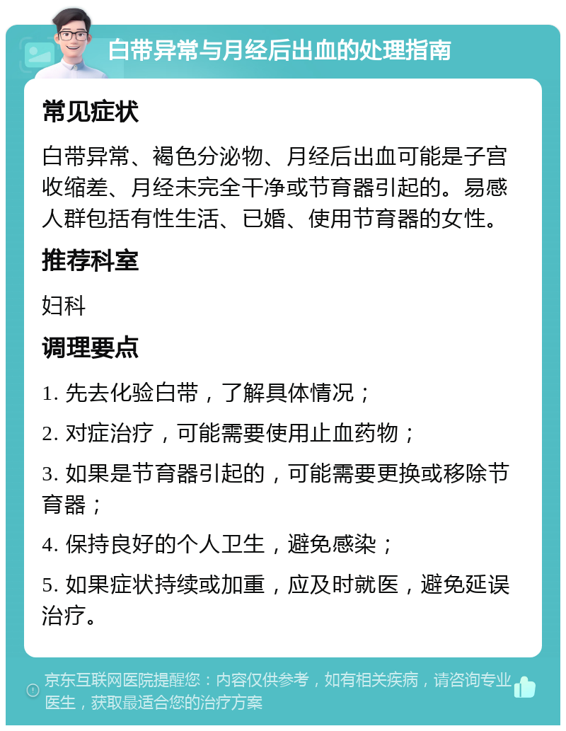 白带异常与月经后出血的处理指南 常见症状 白带异常、褐色分泌物、月经后出血可能是子宫收缩差、月经未完全干净或节育器引起的。易感人群包括有性生活、已婚、使用节育器的女性。 推荐科室 妇科 调理要点 1. 先去化验白带，了解具体情况； 2. 对症治疗，可能需要使用止血药物； 3. 如果是节育器引起的，可能需要更换或移除节育器； 4. 保持良好的个人卫生，避免感染； 5. 如果症状持续或加重，应及时就医，避免延误治疗。