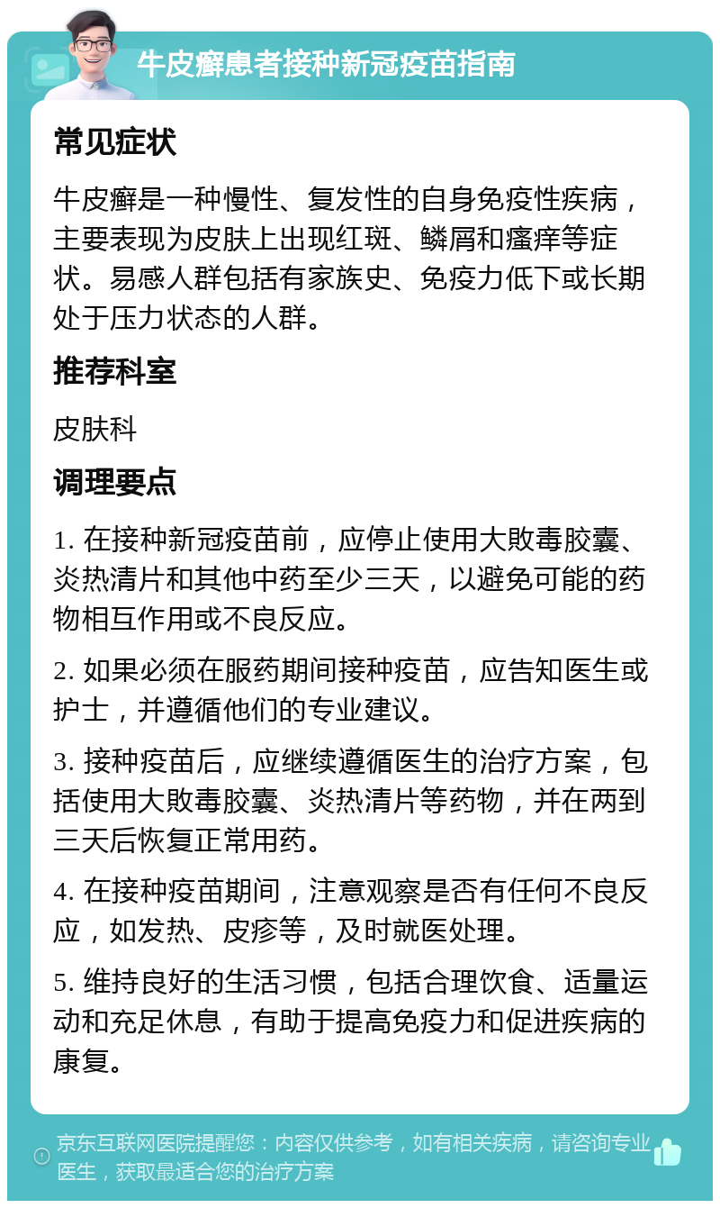 牛皮癣患者接种新冠疫苗指南 常见症状 牛皮癣是一种慢性、复发性的自身免疫性疾病，主要表现为皮肤上出现红斑、鳞屑和瘙痒等症状。易感人群包括有家族史、免疫力低下或长期处于压力状态的人群。 推荐科室 皮肤科 调理要点 1. 在接种新冠疫苗前，应停止使用大敗毒胶囊、炎热清片和其他中药至少三天，以避免可能的药物相互作用或不良反应。 2. 如果必须在服药期间接种疫苗，应告知医生或护士，并遵循他们的专业建议。 3. 接种疫苗后，应继续遵循医生的治疗方案，包括使用大敗毒胶囊、炎热清片等药物，并在两到三天后恢复正常用药。 4. 在接种疫苗期间，注意观察是否有任何不良反应，如发热、皮疹等，及时就医处理。 5. 维持良好的生活习惯，包括合理饮食、适量运动和充足休息，有助于提高免疫力和促进疾病的康复。