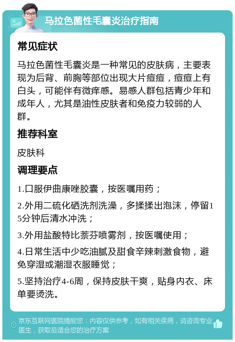 马拉色菌性毛囊炎治疗指南 常见症状 马拉色菌性毛囊炎是一种常见的皮肤病，主要表现为后背、前胸等部位出现大片痘痘，痘痘上有白头，可能伴有微痒感。易感人群包括青少年和成年人，尤其是油性皮肤者和免疫力较弱的人群。 推荐科室 皮肤科 调理要点 1.口服伊曲康唑胶囊，按医嘱用药； 2.外用二硫化硒洗剂洗澡，多揉揉出泡沫，停留15分钟后清水冲洗； 3.外用盐酸特比萘芬喷雾剂，按医嘱使用； 4.日常生活中少吃油腻及甜食辛辣刺激食物，避免穿湿或潮湿衣服睡觉； 5.坚持治疗4-6周，保持皮肤干爽，贴身内衣、床单要烫洗。