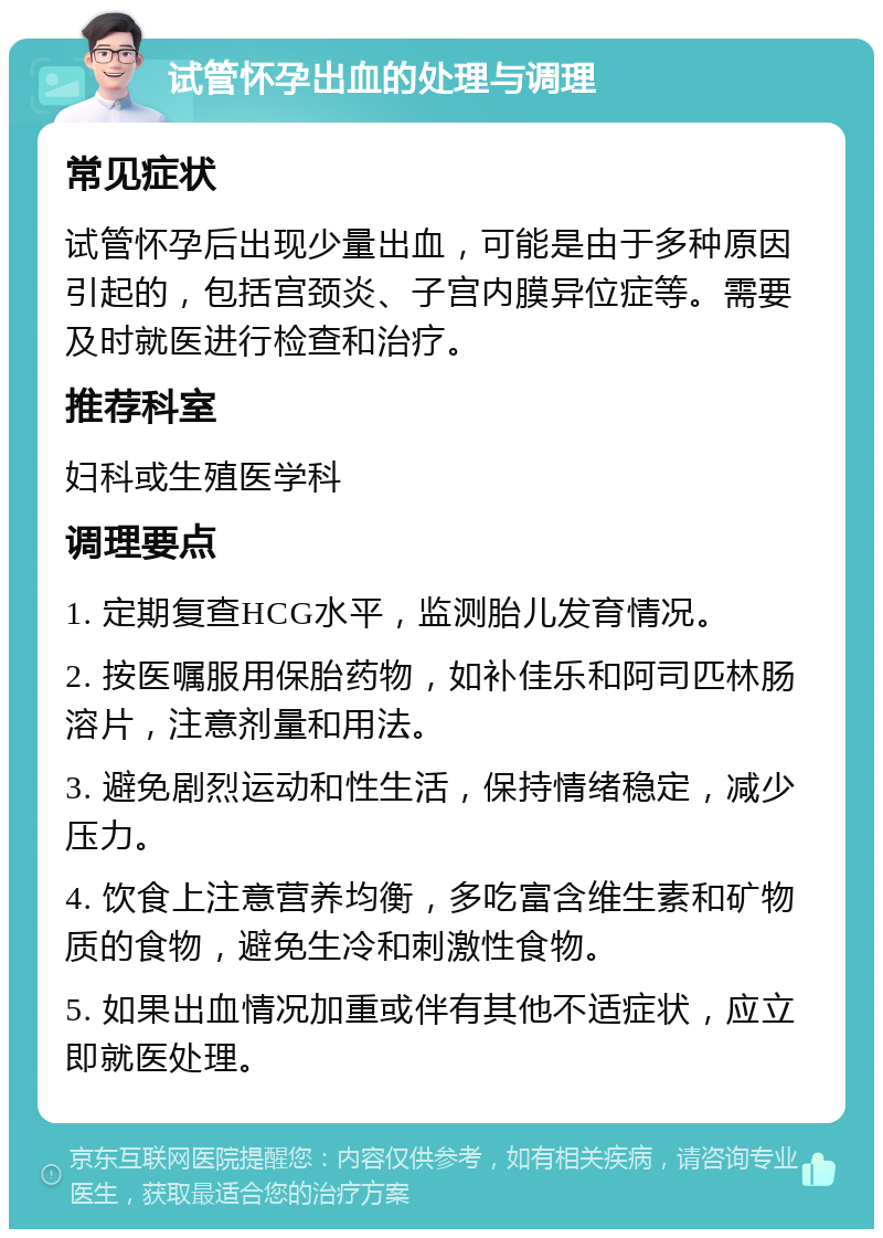 试管怀孕出血的处理与调理 常见症状 试管怀孕后出现少量出血，可能是由于多种原因引起的，包括宫颈炎、子宫内膜异位症等。需要及时就医进行检查和治疗。 推荐科室 妇科或生殖医学科 调理要点 1. 定期复查HCG水平，监测胎儿发育情况。 2. 按医嘱服用保胎药物，如补佳乐和阿司匹林肠溶片，注意剂量和用法。 3. 避免剧烈运动和性生活，保持情绪稳定，减少压力。 4. 饮食上注意营养均衡，多吃富含维生素和矿物质的食物，避免生冷和刺激性食物。 5. 如果出血情况加重或伴有其他不适症状，应立即就医处理。