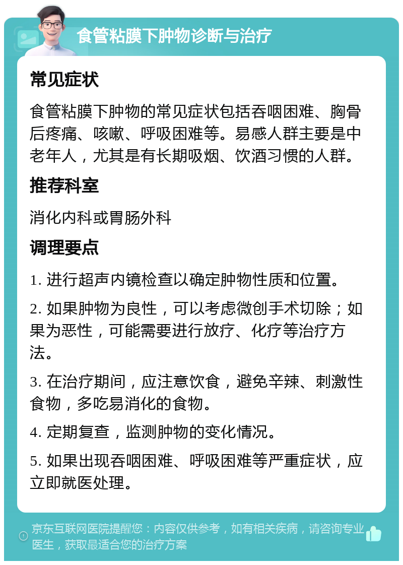 食管粘膜下肿物诊断与治疗 常见症状 食管粘膜下肿物的常见症状包括吞咽困难、胸骨后疼痛、咳嗽、呼吸困难等。易感人群主要是中老年人，尤其是有长期吸烟、饮酒习惯的人群。 推荐科室 消化内科或胃肠外科 调理要点 1. 进行超声内镜检查以确定肿物性质和位置。 2. 如果肿物为良性，可以考虑微创手术切除；如果为恶性，可能需要进行放疗、化疗等治疗方法。 3. 在治疗期间，应注意饮食，避免辛辣、刺激性食物，多吃易消化的食物。 4. 定期复查，监测肿物的变化情况。 5. 如果出现吞咽困难、呼吸困难等严重症状，应立即就医处理。