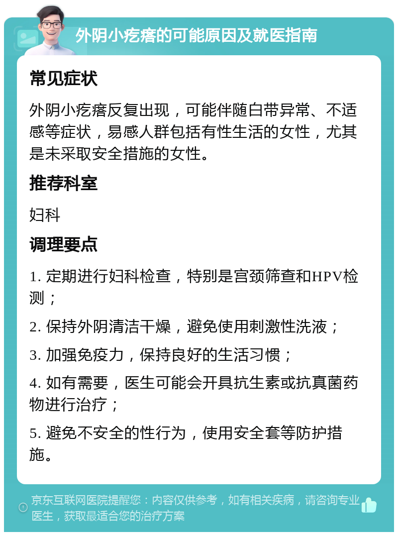 外阴小疙瘩的可能原因及就医指南 常见症状 外阴小疙瘩反复出现，可能伴随白带异常、不适感等症状，易感人群包括有性生活的女性，尤其是未采取安全措施的女性。 推荐科室 妇科 调理要点 1. 定期进行妇科检查，特别是宫颈筛查和HPV检测； 2. 保持外阴清洁干燥，避免使用刺激性洗液； 3. 加强免疫力，保持良好的生活习惯； 4. 如有需要，医生可能会开具抗生素或抗真菌药物进行治疗； 5. 避免不安全的性行为，使用安全套等防护措施。