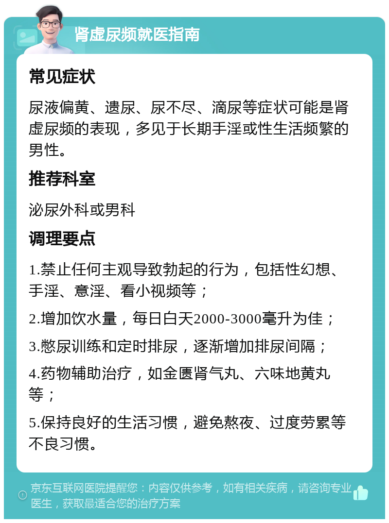 肾虚尿频就医指南 常见症状 尿液偏黄、遗尿、尿不尽、滴尿等症状可能是肾虚尿频的表现，多见于长期手淫或性生活频繁的男性。 推荐科室 泌尿外科或男科 调理要点 1.禁止任何主观导致勃起的行为，包括性幻想、手淫、意淫、看小视频等； 2.增加饮水量，每日白天2000-3000毫升为佳； 3.憋尿训练和定时排尿，逐渐增加排尿间隔； 4.药物辅助治疗，如金匮肾气丸、六味地黄丸等； 5.保持良好的生活习惯，避免熬夜、过度劳累等不良习惯。