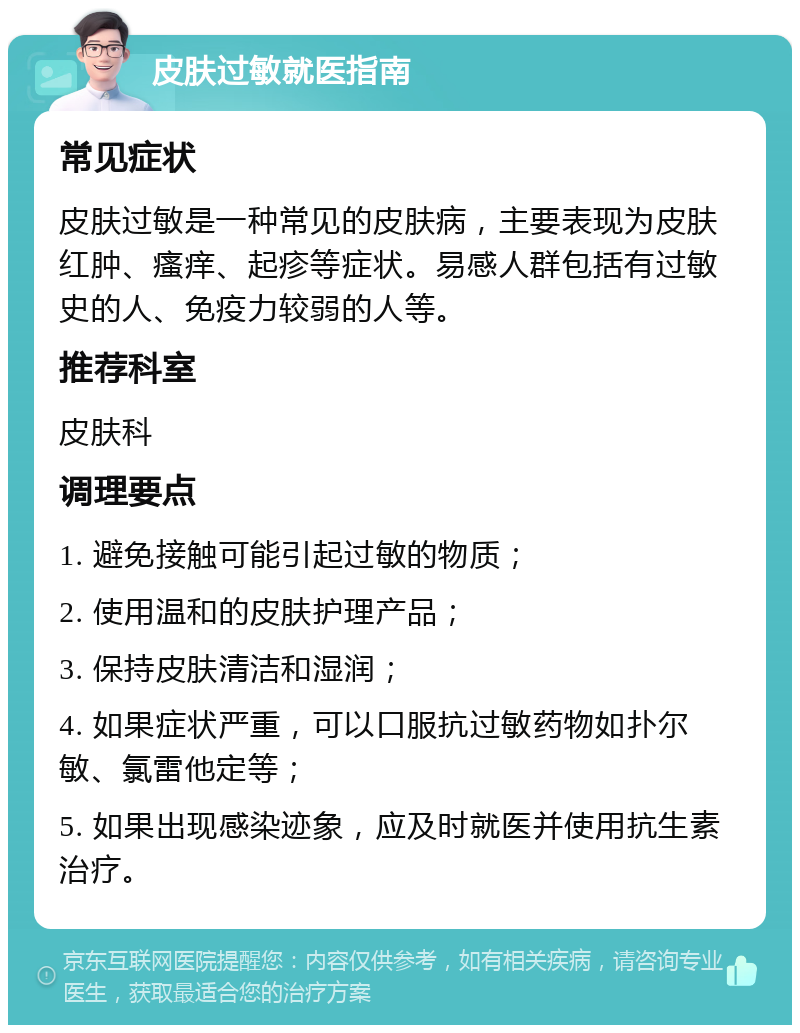 皮肤过敏就医指南 常见症状 皮肤过敏是一种常见的皮肤病，主要表现为皮肤红肿、瘙痒、起疹等症状。易感人群包括有过敏史的人、免疫力较弱的人等。 推荐科室 皮肤科 调理要点 1. 避免接触可能引起过敏的物质； 2. 使用温和的皮肤护理产品； 3. 保持皮肤清洁和湿润； 4. 如果症状严重，可以口服抗过敏药物如扑尔敏、氯雷他定等； 5. 如果出现感染迹象，应及时就医并使用抗生素治疗。