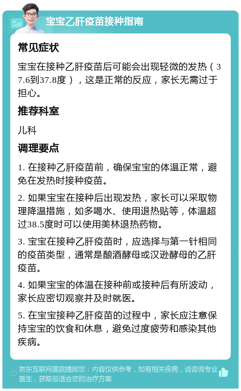 宝宝乙肝疫苗接种指南 常见症状 宝宝在接种乙肝疫苗后可能会出现轻微的发热（37.6到37.8度），这是正常的反应，家长无需过于担心。 推荐科室 儿科 调理要点 1. 在接种乙肝疫苗前，确保宝宝的体温正常，避免在发热时接种疫苗。 2. 如果宝宝在接种后出现发热，家长可以采取物理降温措施，如多喝水、使用退热贴等，体温超过38.5度时可以使用美林退热药物。 3. 宝宝在接种乙肝疫苗时，应选择与第一针相同的疫苗类型，通常是酿酒酵母或汉逊酵母的乙肝疫苗。 4. 如果宝宝的体温在接种前或接种后有所波动，家长应密切观察并及时就医。 5. 在宝宝接种乙肝疫苗的过程中，家长应注意保持宝宝的饮食和休息，避免过度疲劳和感染其他疾病。