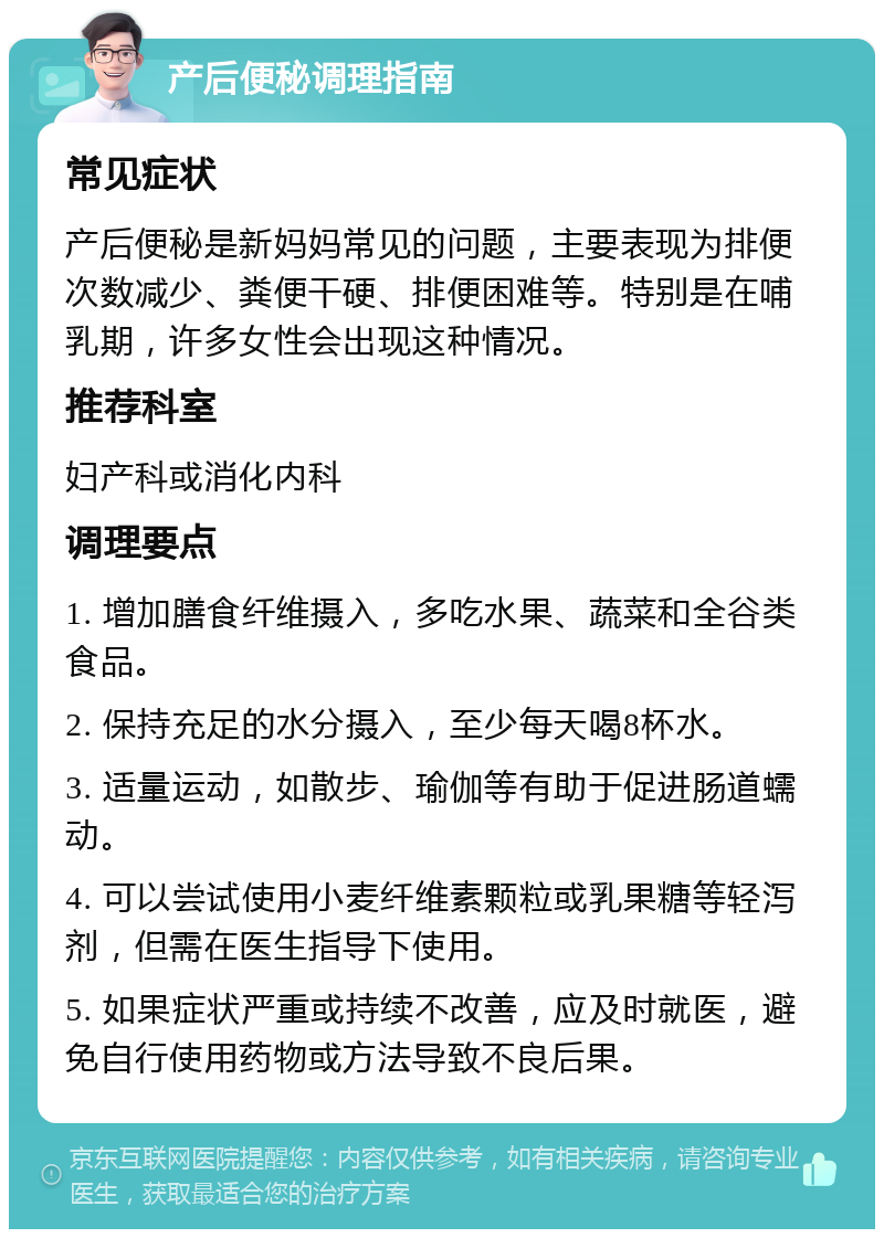 产后便秘调理指南 常见症状 产后便秘是新妈妈常见的问题，主要表现为排便次数减少、粪便干硬、排便困难等。特别是在哺乳期，许多女性会出现这种情况。 推荐科室 妇产科或消化内科 调理要点 1. 增加膳食纤维摄入，多吃水果、蔬菜和全谷类食品。 2. 保持充足的水分摄入，至少每天喝8杯水。 3. 适量运动，如散步、瑜伽等有助于促进肠道蠕动。 4. 可以尝试使用小麦纤维素颗粒或乳果糖等轻泻剂，但需在医生指导下使用。 5. 如果症状严重或持续不改善，应及时就医，避免自行使用药物或方法导致不良后果。