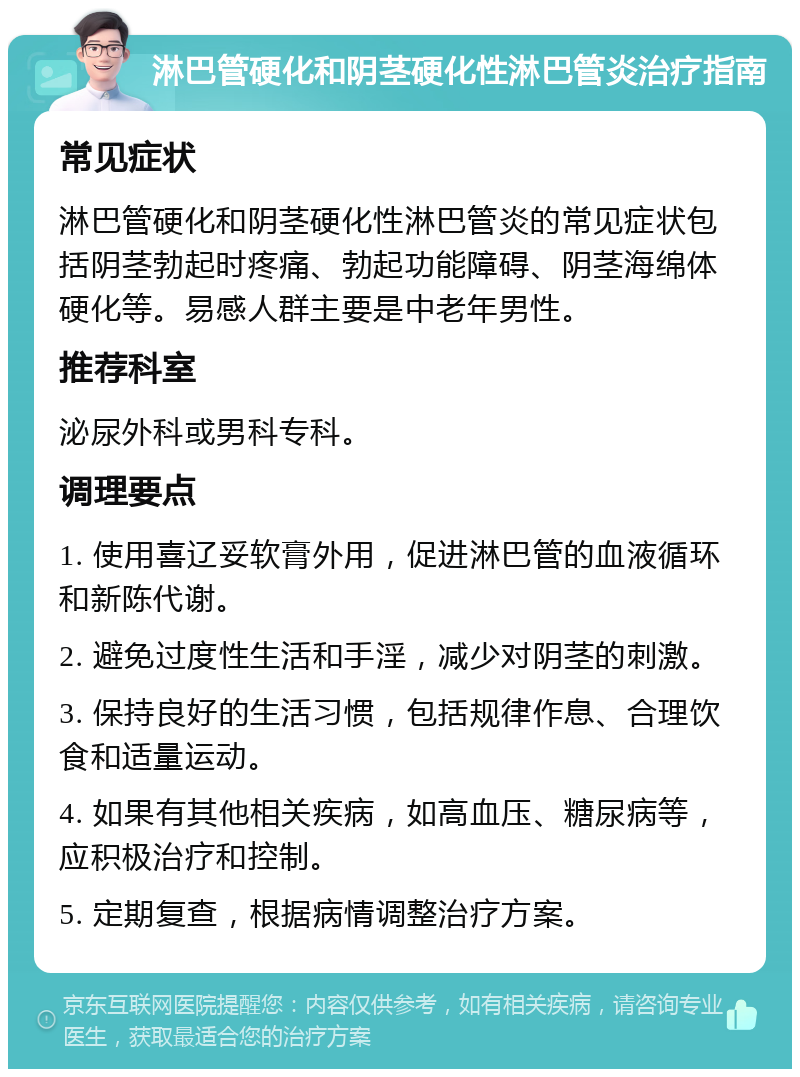 淋巴管硬化和阴茎硬化性淋巴管炎治疗指南 常见症状 淋巴管硬化和阴茎硬化性淋巴管炎的常见症状包括阴茎勃起时疼痛、勃起功能障碍、阴茎海绵体硬化等。易感人群主要是中老年男性。 推荐科室 泌尿外科或男科专科。 调理要点 1. 使用喜辽妥软膏外用，促进淋巴管的血液循环和新陈代谢。 2. 避免过度性生活和手淫，减少对阴茎的刺激。 3. 保持良好的生活习惯，包括规律作息、合理饮食和适量运动。 4. 如果有其他相关疾病，如高血压、糖尿病等，应积极治疗和控制。 5. 定期复查，根据病情调整治疗方案。