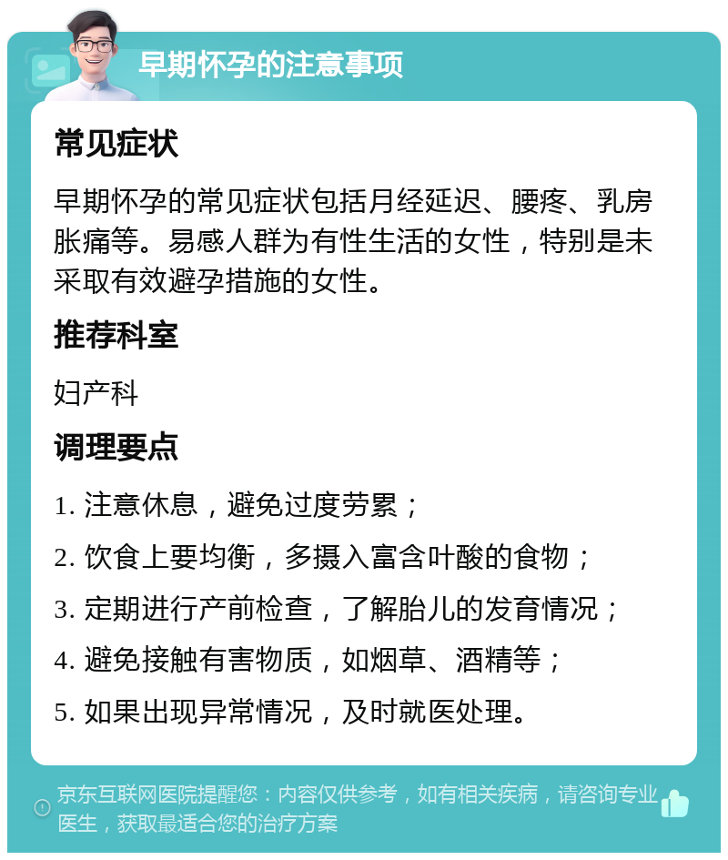 早期怀孕的注意事项 常见症状 早期怀孕的常见症状包括月经延迟、腰疼、乳房胀痛等。易感人群为有性生活的女性，特别是未采取有效避孕措施的女性。 推荐科室 妇产科 调理要点 1. 注意休息，避免过度劳累； 2. 饮食上要均衡，多摄入富含叶酸的食物； 3. 定期进行产前检查，了解胎儿的发育情况； 4. 避免接触有害物质，如烟草、酒精等； 5. 如果出现异常情况，及时就医处理。