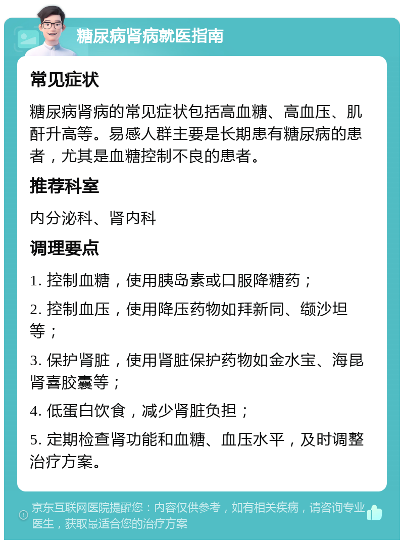 糖尿病肾病就医指南 常见症状 糖尿病肾病的常见症状包括高血糖、高血压、肌酐升高等。易感人群主要是长期患有糖尿病的患者，尤其是血糖控制不良的患者。 推荐科室 内分泌科、肾内科 调理要点 1. 控制血糖，使用胰岛素或口服降糖药； 2. 控制血压，使用降压药物如拜新同、缬沙坦等； 3. 保护肾脏，使用肾脏保护药物如金水宝、海昆肾喜胶囊等； 4. 低蛋白饮食，减少肾脏负担； 5. 定期检查肾功能和血糖、血压水平，及时调整治疗方案。