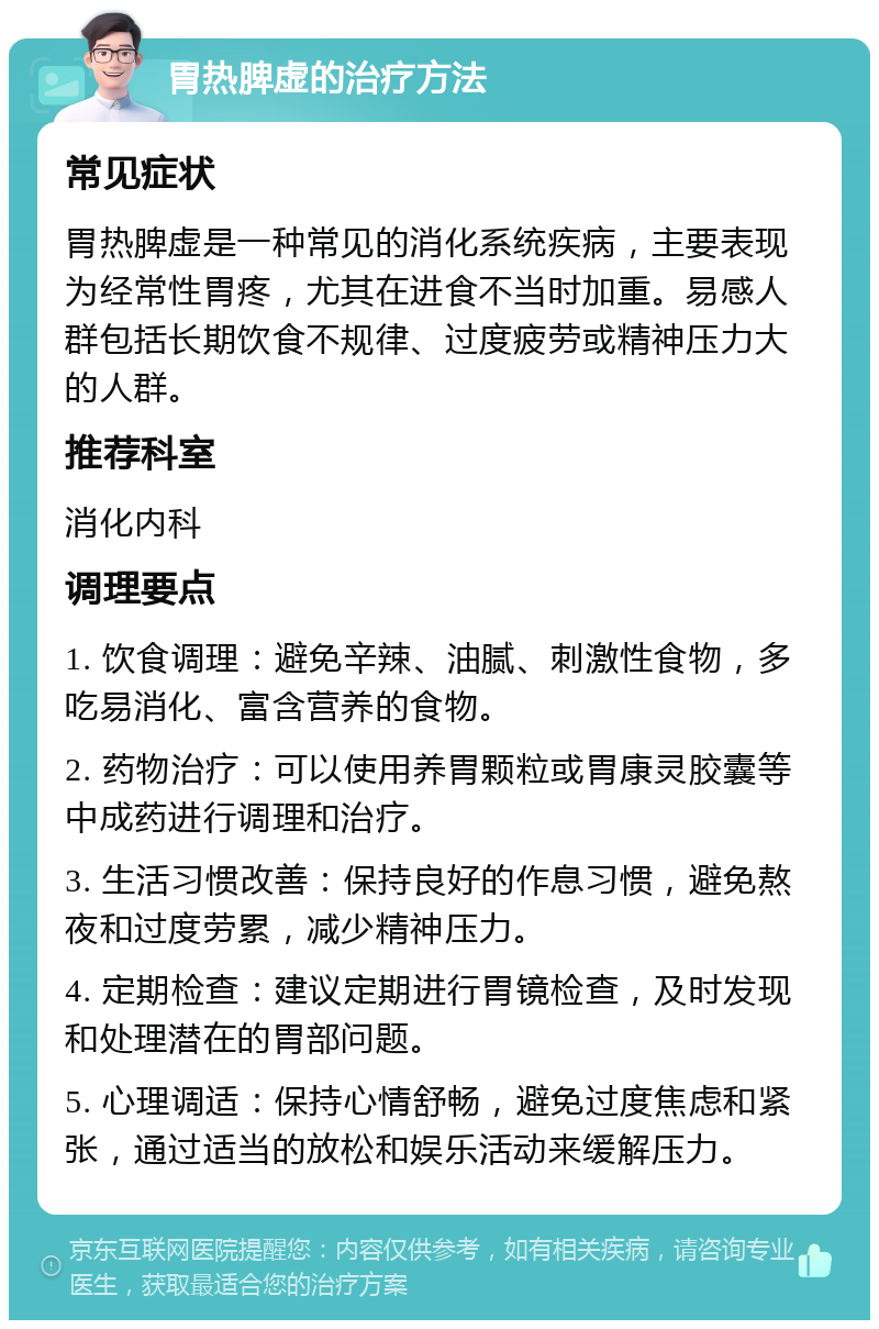 胃热脾虚的治疗方法 常见症状 胃热脾虚是一种常见的消化系统疾病，主要表现为经常性胃疼，尤其在进食不当时加重。易感人群包括长期饮食不规律、过度疲劳或精神压力大的人群。 推荐科室 消化内科 调理要点 1. 饮食调理：避免辛辣、油腻、刺激性食物，多吃易消化、富含营养的食物。 2. 药物治疗：可以使用养胃颗粒或胃康灵胶囊等中成药进行调理和治疗。 3. 生活习惯改善：保持良好的作息习惯，避免熬夜和过度劳累，减少精神压力。 4. 定期检查：建议定期进行胃镜检查，及时发现和处理潜在的胃部问题。 5. 心理调适：保持心情舒畅，避免过度焦虑和紧张，通过适当的放松和娱乐活动来缓解压力。