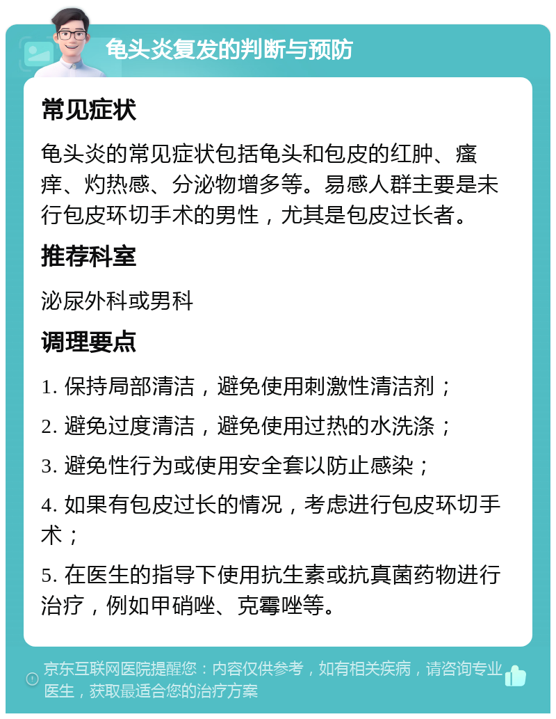 龟头炎复发的判断与预防 常见症状 龟头炎的常见症状包括龟头和包皮的红肿、瘙痒、灼热感、分泌物增多等。易感人群主要是未行包皮环切手术的男性，尤其是包皮过长者。 推荐科室 泌尿外科或男科 调理要点 1. 保持局部清洁，避免使用刺激性清洁剂； 2. 避免过度清洁，避免使用过热的水洗涤； 3. 避免性行为或使用安全套以防止感染； 4. 如果有包皮过长的情况，考虑进行包皮环切手术； 5. 在医生的指导下使用抗生素或抗真菌药物进行治疗，例如甲硝唑、克霉唑等。