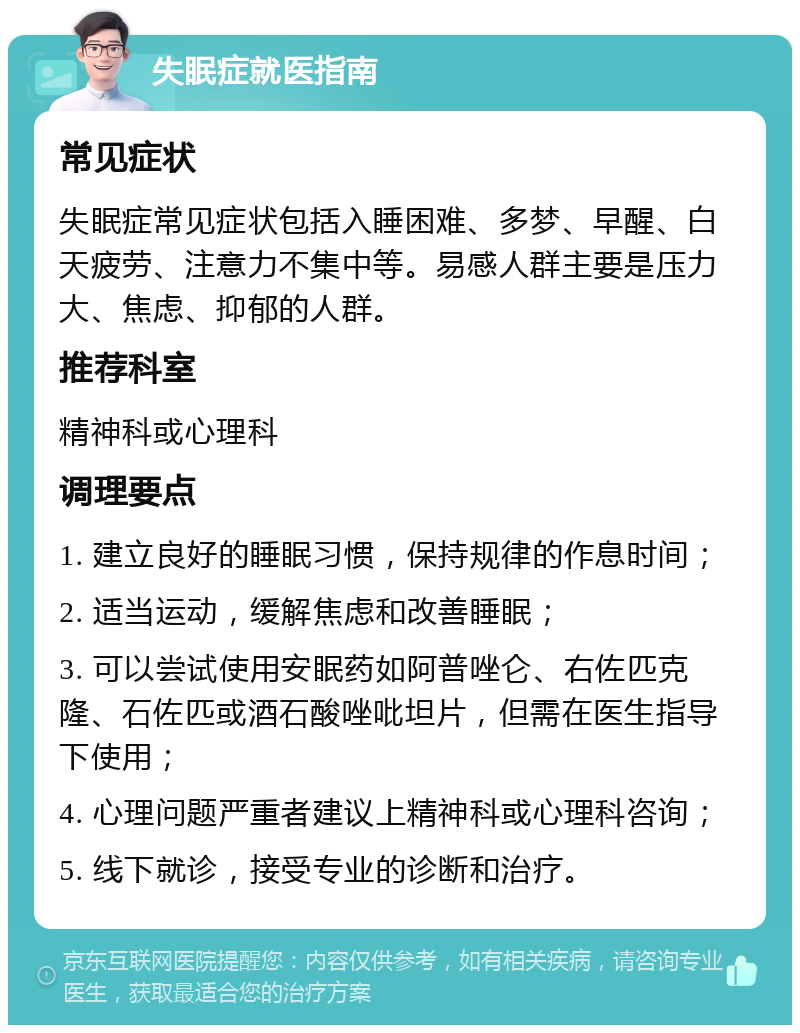 失眠症就医指南 常见症状 失眠症常见症状包括入睡困难、多梦、早醒、白天疲劳、注意力不集中等。易感人群主要是压力大、焦虑、抑郁的人群。 推荐科室 精神科或心理科 调理要点 1. 建立良好的睡眠习惯，保持规律的作息时间； 2. 适当运动，缓解焦虑和改善睡眠； 3. 可以尝试使用安眠药如阿普唑仑、右佐匹克隆、石佐匹或酒石酸唑吡坦片，但需在医生指导下使用； 4. 心理问题严重者建议上精神科或心理科咨询； 5. 线下就诊，接受专业的诊断和治疗。