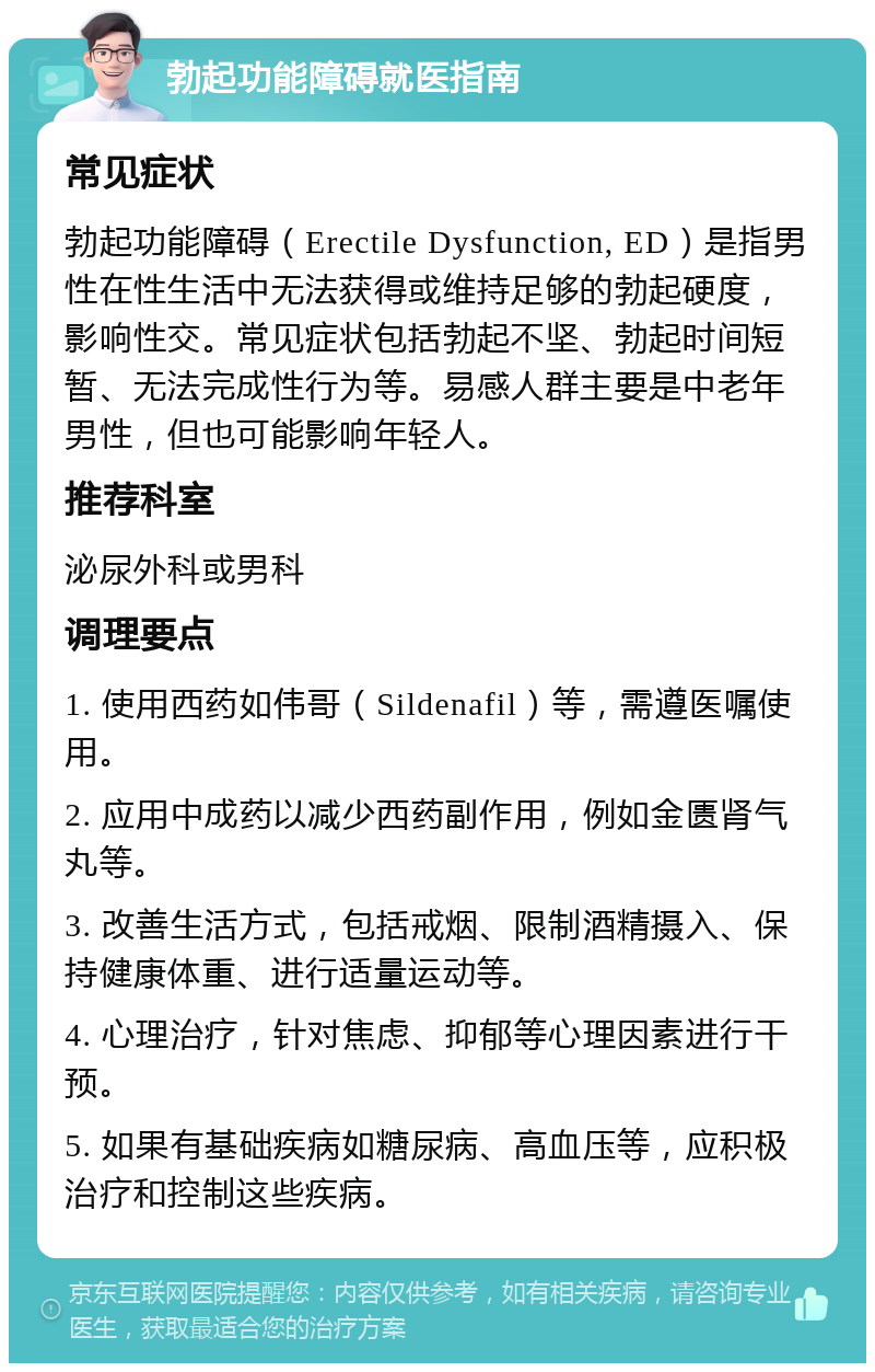 勃起功能障碍就医指南 常见症状 勃起功能障碍（Erectile Dysfunction, ED）是指男性在性生活中无法获得或维持足够的勃起硬度，影响性交。常见症状包括勃起不坚、勃起时间短暂、无法完成性行为等。易感人群主要是中老年男性，但也可能影响年轻人。 推荐科室 泌尿外科或男科 调理要点 1. 使用西药如伟哥（Sildenafil）等，需遵医嘱使用。 2. 应用中成药以减少西药副作用，例如金匮肾气丸等。 3. 改善生活方式，包括戒烟、限制酒精摄入、保持健康体重、进行适量运动等。 4. 心理治疗，针对焦虑、抑郁等心理因素进行干预。 5. 如果有基础疾病如糖尿病、高血压等，应积极治疗和控制这些疾病。