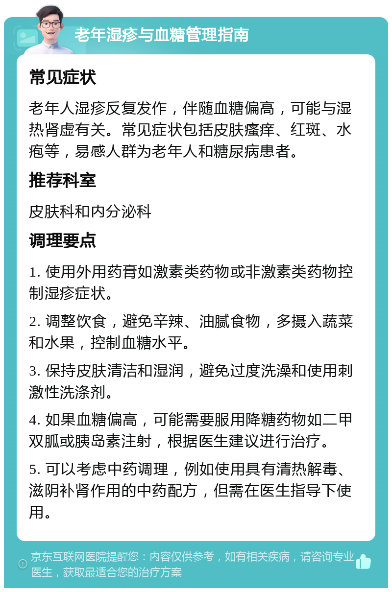 老年湿疹与血糖管理指南 常见症状 老年人湿疹反复发作，伴随血糖偏高，可能与湿热肾虚有关。常见症状包括皮肤瘙痒、红斑、水疱等，易感人群为老年人和糖尿病患者。 推荐科室 皮肤科和内分泌科 调理要点 1. 使用外用药膏如激素类药物或非激素类药物控制湿疹症状。 2. 调整饮食，避免辛辣、油腻食物，多摄入蔬菜和水果，控制血糖水平。 3. 保持皮肤清洁和湿润，避免过度洗澡和使用刺激性洗涤剂。 4. 如果血糖偏高，可能需要服用降糖药物如二甲双胍或胰岛素注射，根据医生建议进行治疗。 5. 可以考虑中药调理，例如使用具有清热解毒、滋阴补肾作用的中药配方，但需在医生指导下使用。