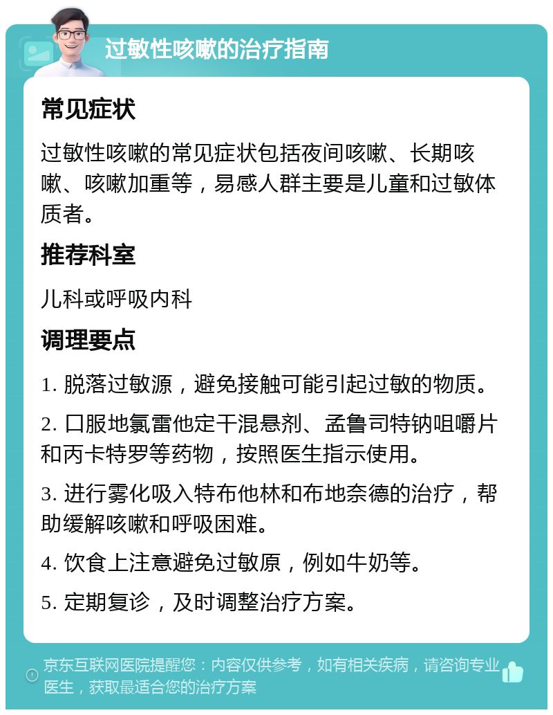 过敏性咳嗽的治疗指南 常见症状 过敏性咳嗽的常见症状包括夜间咳嗽、长期咳嗽、咳嗽加重等，易感人群主要是儿童和过敏体质者。 推荐科室 儿科或呼吸内科 调理要点 1. 脱落过敏源，避免接触可能引起过敏的物质。 2. 口服地氯雷他定干混悬剂、孟鲁司特钠咀嚼片和丙卡特罗等药物，按照医生指示使用。 3. 进行雾化吸入特布他林和布地奈德的治疗，帮助缓解咳嗽和呼吸困难。 4. 饮食上注意避免过敏原，例如牛奶等。 5. 定期复诊，及时调整治疗方案。