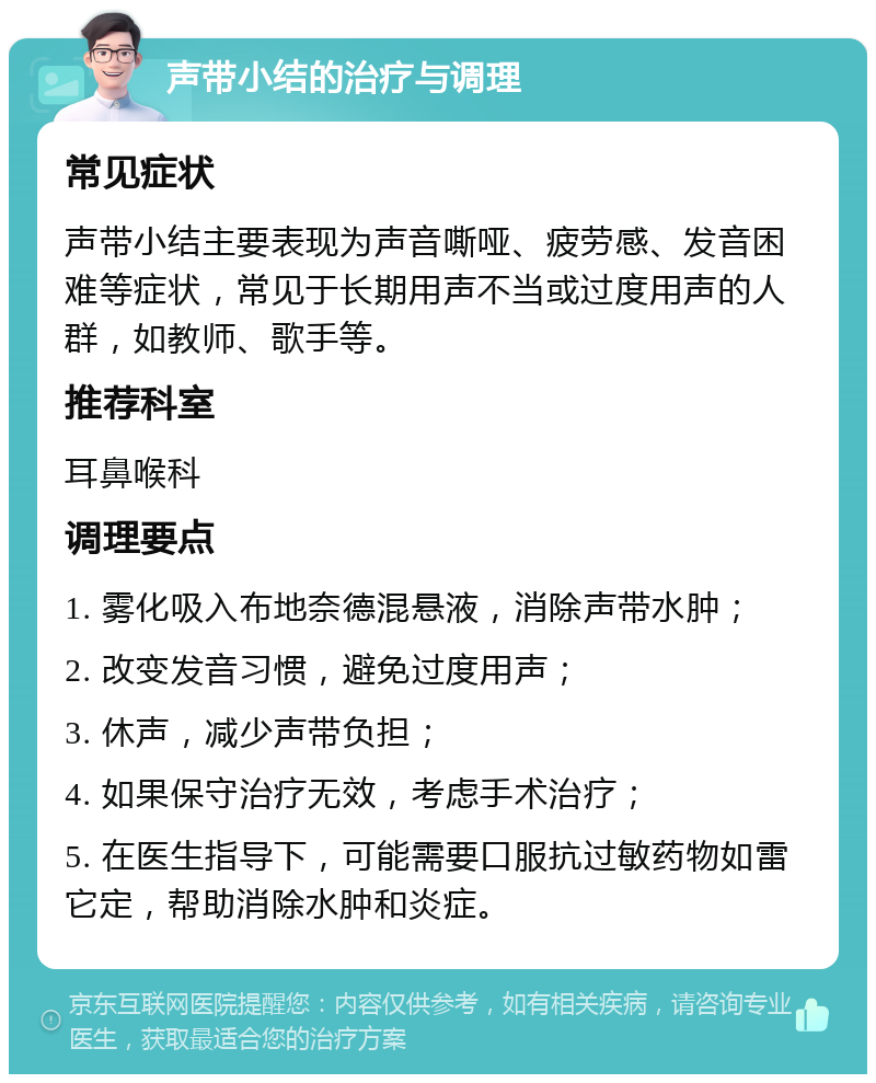 声带小结的治疗与调理 常见症状 声带小结主要表现为声音嘶哑、疲劳感、发音困难等症状，常见于长期用声不当或过度用声的人群，如教师、歌手等。 推荐科室 耳鼻喉科 调理要点 1. 雾化吸入布地奈德混悬液，消除声带水肿； 2. 改变发音习惯，避免过度用声； 3. 休声，减少声带负担； 4. 如果保守治疗无效，考虑手术治疗； 5. 在医生指导下，可能需要口服抗过敏药物如雷它定，帮助消除水肿和炎症。