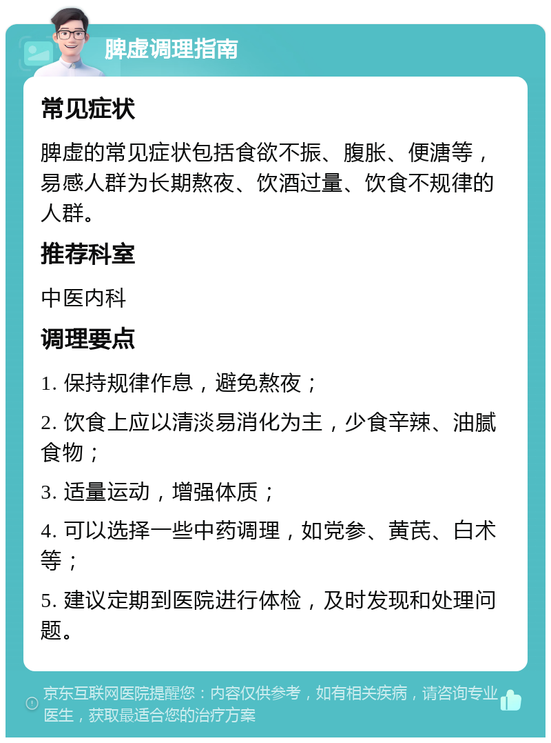 脾虚调理指南 常见症状 脾虚的常见症状包括食欲不振、腹胀、便溏等，易感人群为长期熬夜、饮酒过量、饮食不规律的人群。 推荐科室 中医内科 调理要点 1. 保持规律作息，避免熬夜； 2. 饮食上应以清淡易消化为主，少食辛辣、油腻食物； 3. 适量运动，增强体质； 4. 可以选择一些中药调理，如党参、黄芪、白术等； 5. 建议定期到医院进行体检，及时发现和处理问题。