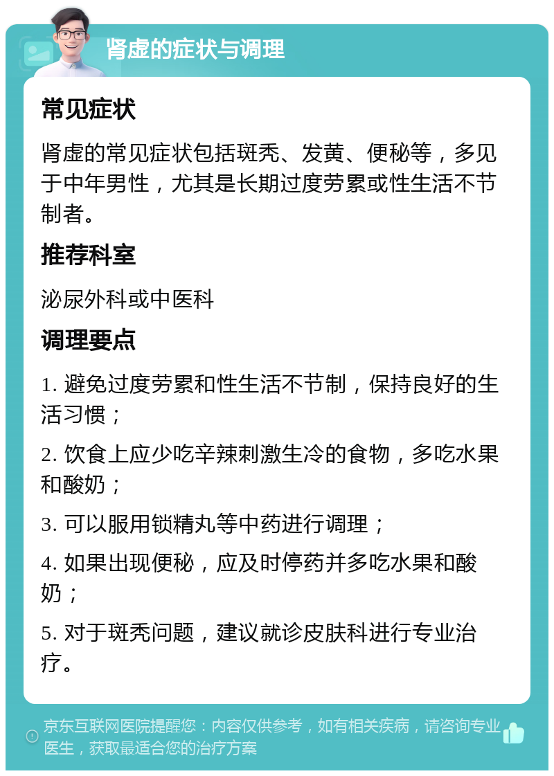 肾虚的症状与调理 常见症状 肾虚的常见症状包括斑秃、发黄、便秘等，多见于中年男性，尤其是长期过度劳累或性生活不节制者。 推荐科室 泌尿外科或中医科 调理要点 1. 避免过度劳累和性生活不节制，保持良好的生活习惯； 2. 饮食上应少吃辛辣刺激生冷的食物，多吃水果和酸奶； 3. 可以服用锁精丸等中药进行调理； 4. 如果出现便秘，应及时停药并多吃水果和酸奶； 5. 对于斑秃问题，建议就诊皮肤科进行专业治疗。