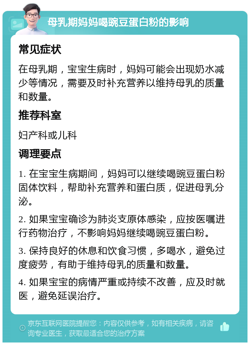 母乳期妈妈喝豌豆蛋白粉的影响 常见症状 在母乳期，宝宝生病时，妈妈可能会出现奶水减少等情况，需要及时补充营养以维持母乳的质量和数量。 推荐科室 妇产科或儿科 调理要点 1. 在宝宝生病期间，妈妈可以继续喝豌豆蛋白粉固体饮料，帮助补充营养和蛋白质，促进母乳分泌。 2. 如果宝宝确诊为肺炎支原体感染，应按医嘱进行药物治疗，不影响妈妈继续喝豌豆蛋白粉。 3. 保持良好的休息和饮食习惯，多喝水，避免过度疲劳，有助于维持母乳的质量和数量。 4. 如果宝宝的病情严重或持续不改善，应及时就医，避免延误治疗。