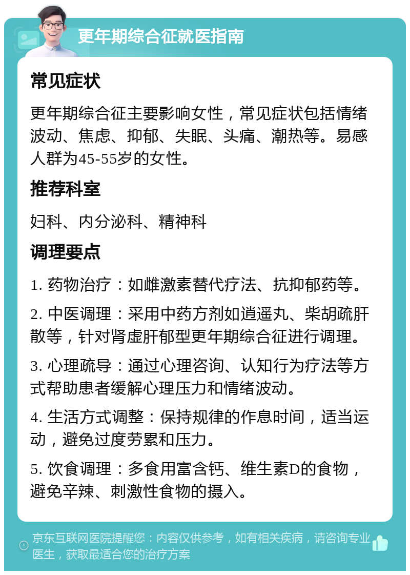 更年期综合征就医指南 常见症状 更年期综合征主要影响女性，常见症状包括情绪波动、焦虑、抑郁、失眠、头痛、潮热等。易感人群为45-55岁的女性。 推荐科室 妇科、内分泌科、精神科 调理要点 1. 药物治疗：如雌激素替代疗法、抗抑郁药等。 2. 中医调理：采用中药方剂如逍遥丸、柴胡疏肝散等，针对肾虚肝郁型更年期综合征进行调理。 3. 心理疏导：通过心理咨询、认知行为疗法等方式帮助患者缓解心理压力和情绪波动。 4. 生活方式调整：保持规律的作息时间，适当运动，避免过度劳累和压力。 5. 饮食调理：多食用富含钙、维生素D的食物，避免辛辣、刺激性食物的摄入。