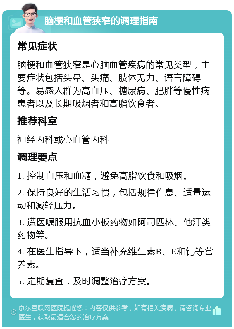 脑梗和血管狭窄的调理指南 常见症状 脑梗和血管狭窄是心脑血管疾病的常见类型，主要症状包括头晕、头痛、肢体无力、语言障碍等。易感人群为高血压、糖尿病、肥胖等慢性病患者以及长期吸烟者和高脂饮食者。 推荐科室 神经内科或心血管内科 调理要点 1. 控制血压和血糖，避免高脂饮食和吸烟。 2. 保持良好的生活习惯，包括规律作息、适量运动和减轻压力。 3. 遵医嘱服用抗血小板药物如阿司匹林、他汀类药物等。 4. 在医生指导下，适当补充维生素B、E和钙等营养素。 5. 定期复查，及时调整治疗方案。