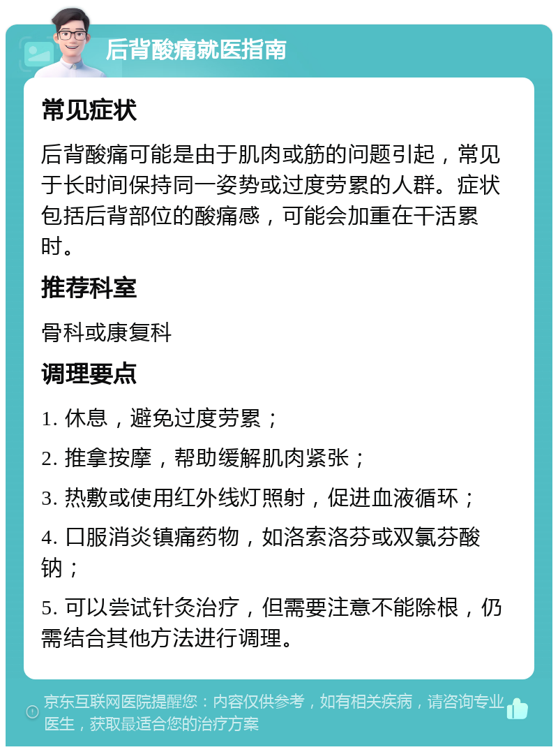 后背酸痛就医指南 常见症状 后背酸痛可能是由于肌肉或筋的问题引起，常见于长时间保持同一姿势或过度劳累的人群。症状包括后背部位的酸痛感，可能会加重在干活累时。 推荐科室 骨科或康复科 调理要点 1. 休息，避免过度劳累； 2. 推拿按摩，帮助缓解肌肉紧张； 3. 热敷或使用红外线灯照射，促进血液循环； 4. 口服消炎镇痛药物，如洛索洛芬或双氯芬酸钠； 5. 可以尝试针灸治疗，但需要注意不能除根，仍需结合其他方法进行调理。