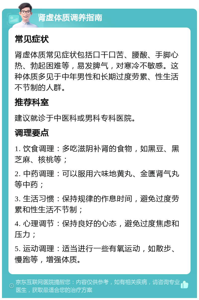 肾虚体质调养指南 常见症状 肾虚体质常见症状包括口干口苦、腰酸、手脚心热、勃起困难等，易发脾气，对寒冷不敏感。这种体质多见于中年男性和长期过度劳累、性生活不节制的人群。 推荐科室 建议就诊于中医科或男科专科医院。 调理要点 1. 饮食调理：多吃滋阴补肾的食物，如黑豆、黑芝麻、核桃等； 2. 中药调理：可以服用六味地黄丸、金匮肾气丸等中药； 3. 生活习惯：保持规律的作息时间，避免过度劳累和性生活不节制； 4. 心理调节：保持良好的心态，避免过度焦虑和压力； 5. 运动调理：适当进行一些有氧运动，如散步、慢跑等，增强体质。