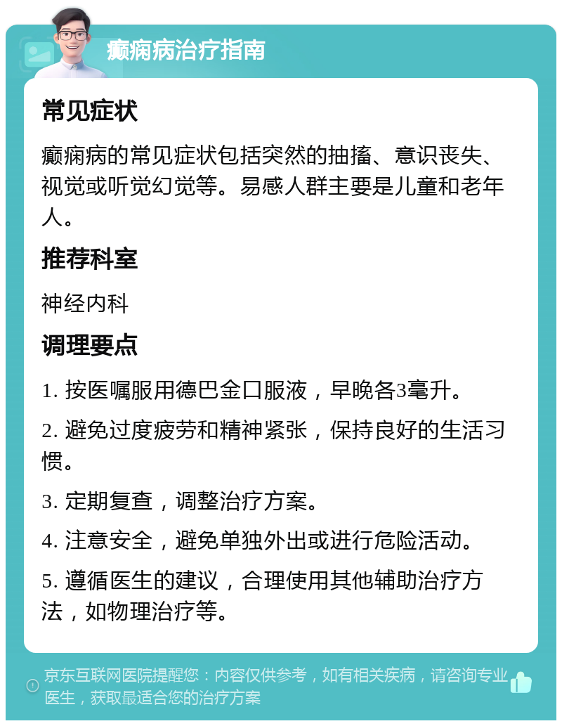 癫痫病治疗指南 常见症状 癫痫病的常见症状包括突然的抽搐、意识丧失、视觉或听觉幻觉等。易感人群主要是儿童和老年人。 推荐科室 神经内科 调理要点 1. 按医嘱服用德巴金口服液，早晚各3毫升。 2. 避免过度疲劳和精神紧张，保持良好的生活习惯。 3. 定期复查，调整治疗方案。 4. 注意安全，避免单独外出或进行危险活动。 5. 遵循医生的建议，合理使用其他辅助治疗方法，如物理治疗等。