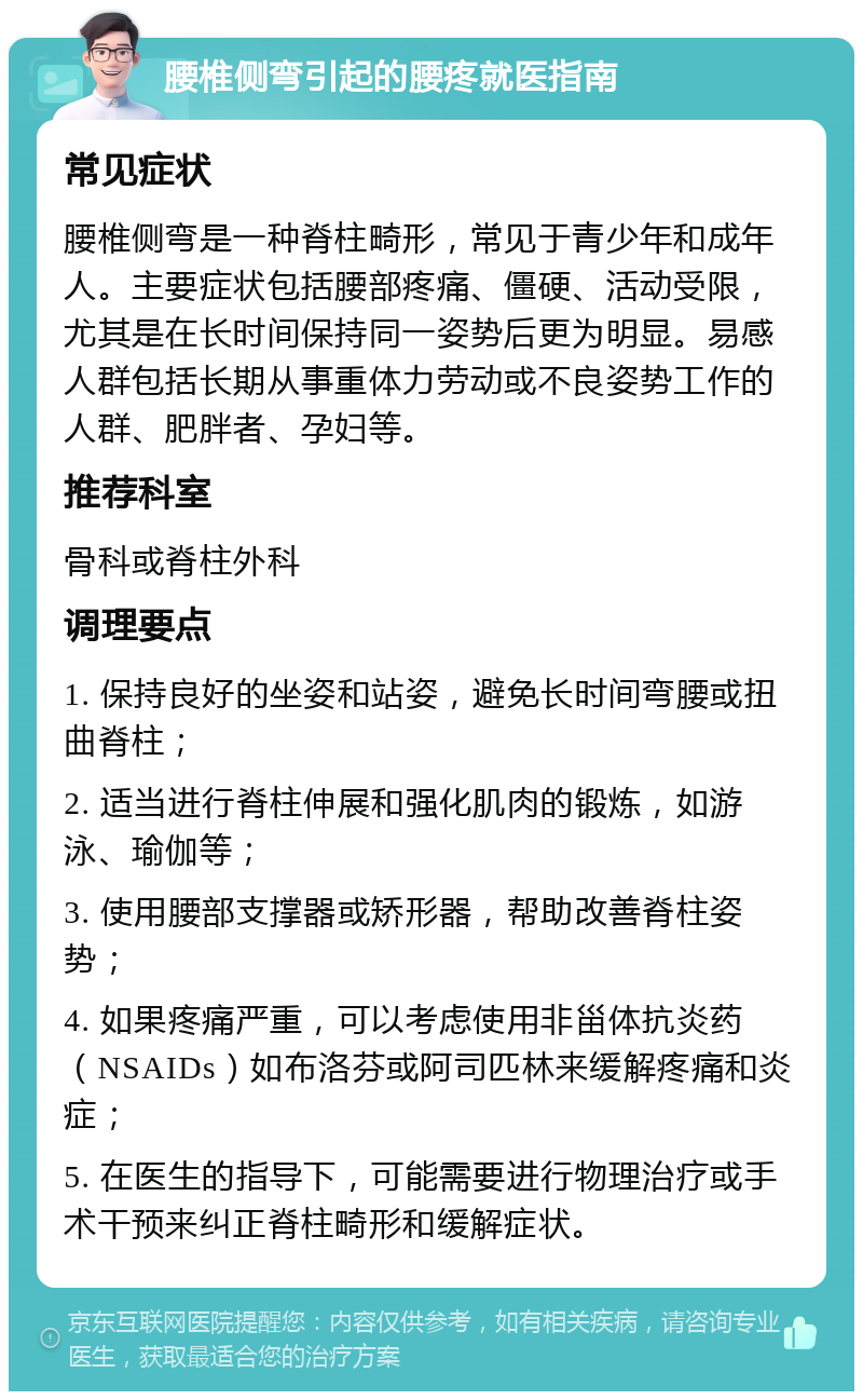 腰椎侧弯引起的腰疼就医指南 常见症状 腰椎侧弯是一种脊柱畸形，常见于青少年和成年人。主要症状包括腰部疼痛、僵硬、活动受限，尤其是在长时间保持同一姿势后更为明显。易感人群包括长期从事重体力劳动或不良姿势工作的人群、肥胖者、孕妇等。 推荐科室 骨科或脊柱外科 调理要点 1. 保持良好的坐姿和站姿，避免长时间弯腰或扭曲脊柱； 2. 适当进行脊柱伸展和强化肌肉的锻炼，如游泳、瑜伽等； 3. 使用腰部支撑器或矫形器，帮助改善脊柱姿势； 4. 如果疼痛严重，可以考虑使用非甾体抗炎药（NSAIDs）如布洛芬或阿司匹林来缓解疼痛和炎症； 5. 在医生的指导下，可能需要进行物理治疗或手术干预来纠正脊柱畸形和缓解症状。