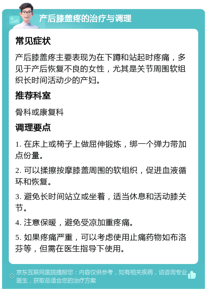 产后膝盖疼的治疗与调理 常见症状 产后膝盖疼主要表现为在下蹲和站起时疼痛，多见于产后恢复不良的女性，尤其是关节周围软组织长时间活动少的产妇。 推荐科室 骨科或康复科 调理要点 1. 在床上或椅子上做屈伸锻炼，绑一个弹力带加点份量。 2. 可以揉擦按摩膝盖周围的软组织，促进血液循环和恢复。 3. 避免长时间站立或坐着，适当休息和活动膝关节。 4. 注意保暖，避免受凉加重疼痛。 5. 如果疼痛严重，可以考虑使用止痛药物如布洛芬等，但需在医生指导下使用。