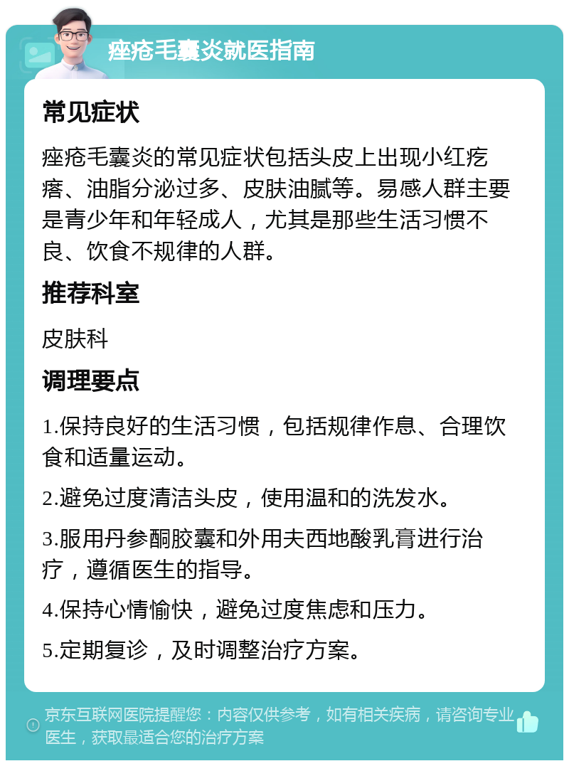 痤疮毛囊炎就医指南 常见症状 痤疮毛囊炎的常见症状包括头皮上出现小红疙瘩、油脂分泌过多、皮肤油腻等。易感人群主要是青少年和年轻成人，尤其是那些生活习惯不良、饮食不规律的人群。 推荐科室 皮肤科 调理要点 1.保持良好的生活习惯，包括规律作息、合理饮食和适量运动。 2.避免过度清洁头皮，使用温和的洗发水。 3.服用丹参酮胶囊和外用夫西地酸乳膏进行治疗，遵循医生的指导。 4.保持心情愉快，避免过度焦虑和压力。 5.定期复诊，及时调整治疗方案。