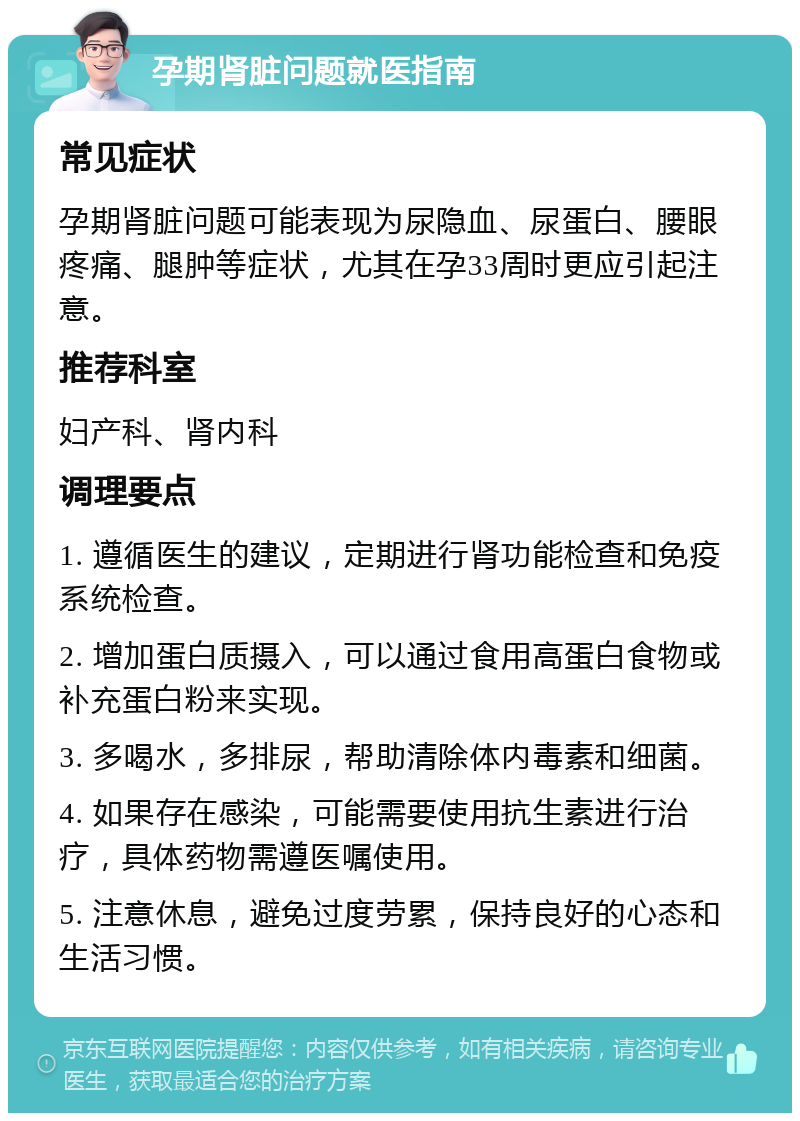 孕期肾脏问题就医指南 常见症状 孕期肾脏问题可能表现为尿隐血、尿蛋白、腰眼疼痛、腿肿等症状，尤其在孕33周时更应引起注意。 推荐科室 妇产科、肾内科 调理要点 1. 遵循医生的建议，定期进行肾功能检查和免疫系统检查。 2. 增加蛋白质摄入，可以通过食用高蛋白食物或补充蛋白粉来实现。 3. 多喝水，多排尿，帮助清除体内毒素和细菌。 4. 如果存在感染，可能需要使用抗生素进行治疗，具体药物需遵医嘱使用。 5. 注意休息，避免过度劳累，保持良好的心态和生活习惯。