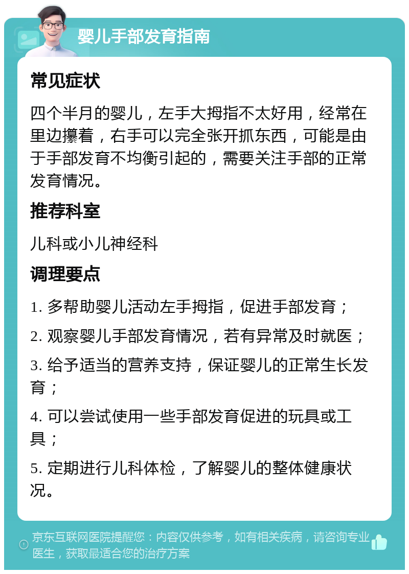 婴儿手部发育指南 常见症状 四个半月的婴儿，左手大拇指不太好用，经常在里边攥着，右手可以完全张开抓东西，可能是由于手部发育不均衡引起的，需要关注手部的正常发育情况。 推荐科室 儿科或小儿神经科 调理要点 1. 多帮助婴儿活动左手拇指，促进手部发育； 2. 观察婴儿手部发育情况，若有异常及时就医； 3. 给予适当的营养支持，保证婴儿的正常生长发育； 4. 可以尝试使用一些手部发育促进的玩具或工具； 5. 定期进行儿科体检，了解婴儿的整体健康状况。