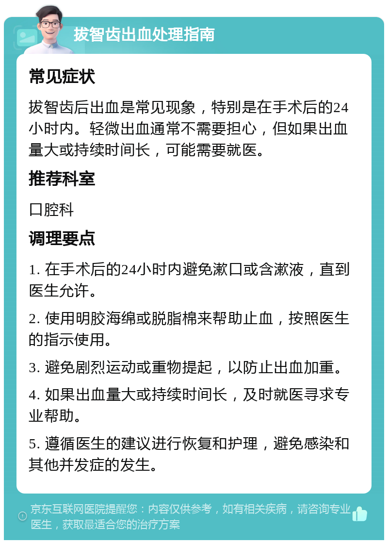 拔智齿出血处理指南 常见症状 拔智齿后出血是常见现象，特别是在手术后的24小时内。轻微出血通常不需要担心，但如果出血量大或持续时间长，可能需要就医。 推荐科室 口腔科 调理要点 1. 在手术后的24小时内避免漱口或含漱液，直到医生允许。 2. 使用明胶海绵或脱脂棉来帮助止血，按照医生的指示使用。 3. 避免剧烈运动或重物提起，以防止出血加重。 4. 如果出血量大或持续时间长，及时就医寻求专业帮助。 5. 遵循医生的建议进行恢复和护理，避免感染和其他并发症的发生。