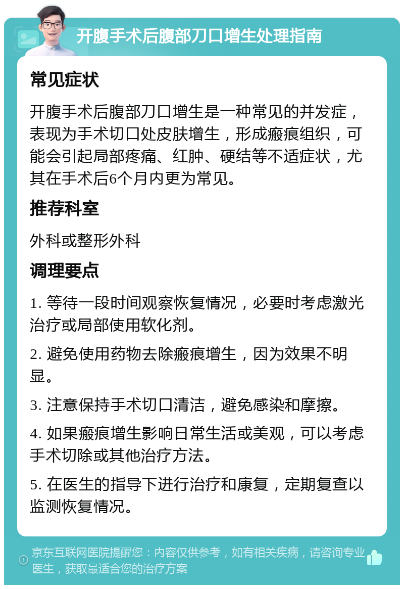 开腹手术后腹部刀口增生处理指南 常见症状 开腹手术后腹部刀口增生是一种常见的并发症，表现为手术切口处皮肤增生，形成瘢痕组织，可能会引起局部疼痛、红肿、硬结等不适症状，尤其在手术后6个月内更为常见。 推荐科室 外科或整形外科 调理要点 1. 等待一段时间观察恢复情况，必要时考虑激光治疗或局部使用软化剂。 2. 避免使用药物去除瘢痕增生，因为效果不明显。 3. 注意保持手术切口清洁，避免感染和摩擦。 4. 如果瘢痕增生影响日常生活或美观，可以考虑手术切除或其他治疗方法。 5. 在医生的指导下进行治疗和康复，定期复查以监测恢复情况。