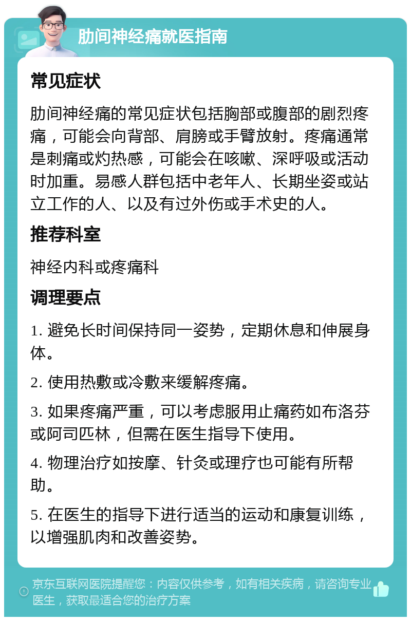 肋间神经痛就医指南 常见症状 肋间神经痛的常见症状包括胸部或腹部的剧烈疼痛，可能会向背部、肩膀或手臂放射。疼痛通常是刺痛或灼热感，可能会在咳嗽、深呼吸或活动时加重。易感人群包括中老年人、长期坐姿或站立工作的人、以及有过外伤或手术史的人。 推荐科室 神经内科或疼痛科 调理要点 1. 避免长时间保持同一姿势，定期休息和伸展身体。 2. 使用热敷或冷敷来缓解疼痛。 3. 如果疼痛严重，可以考虑服用止痛药如布洛芬或阿司匹林，但需在医生指导下使用。 4. 物理治疗如按摩、针灸或理疗也可能有所帮助。 5. 在医生的指导下进行适当的运动和康复训练，以增强肌肉和改善姿势。