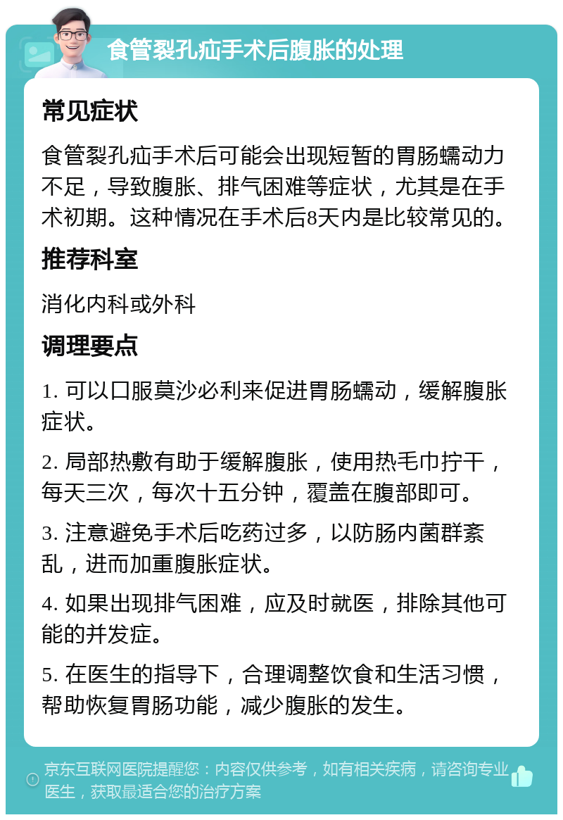 食管裂孔疝手术后腹胀的处理 常见症状 食管裂孔疝手术后可能会出现短暂的胃肠蠕动力不足，导致腹胀、排气困难等症状，尤其是在手术初期。这种情况在手术后8天内是比较常见的。 推荐科室 消化内科或外科 调理要点 1. 可以口服莫沙必利来促进胃肠蠕动，缓解腹胀症状。 2. 局部热敷有助于缓解腹胀，使用热毛巾拧干，每天三次，每次十五分钟，覆盖在腹部即可。 3. 注意避免手术后吃药过多，以防肠内菌群紊乱，进而加重腹胀症状。 4. 如果出现排气困难，应及时就医，排除其他可能的并发症。 5. 在医生的指导下，合理调整饮食和生活习惯，帮助恢复胃肠功能，减少腹胀的发生。