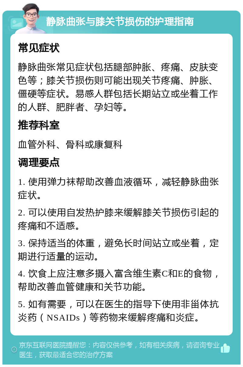 静脉曲张与膝关节损伤的护理指南 常见症状 静脉曲张常见症状包括腿部肿胀、疼痛、皮肤变色等；膝关节损伤则可能出现关节疼痛、肿胀、僵硬等症状。易感人群包括长期站立或坐着工作的人群、肥胖者、孕妇等。 推荐科室 血管外科、骨科或康复科 调理要点 1. 使用弹力袜帮助改善血液循环，减轻静脉曲张症状。 2. 可以使用自发热护膝来缓解膝关节损伤引起的疼痛和不适感。 3. 保持适当的体重，避免长时间站立或坐着，定期进行适量的运动。 4. 饮食上应注意多摄入富含维生素C和E的食物，帮助改善血管健康和关节功能。 5. 如有需要，可以在医生的指导下使用非甾体抗炎药（NSAIDs）等药物来缓解疼痛和炎症。