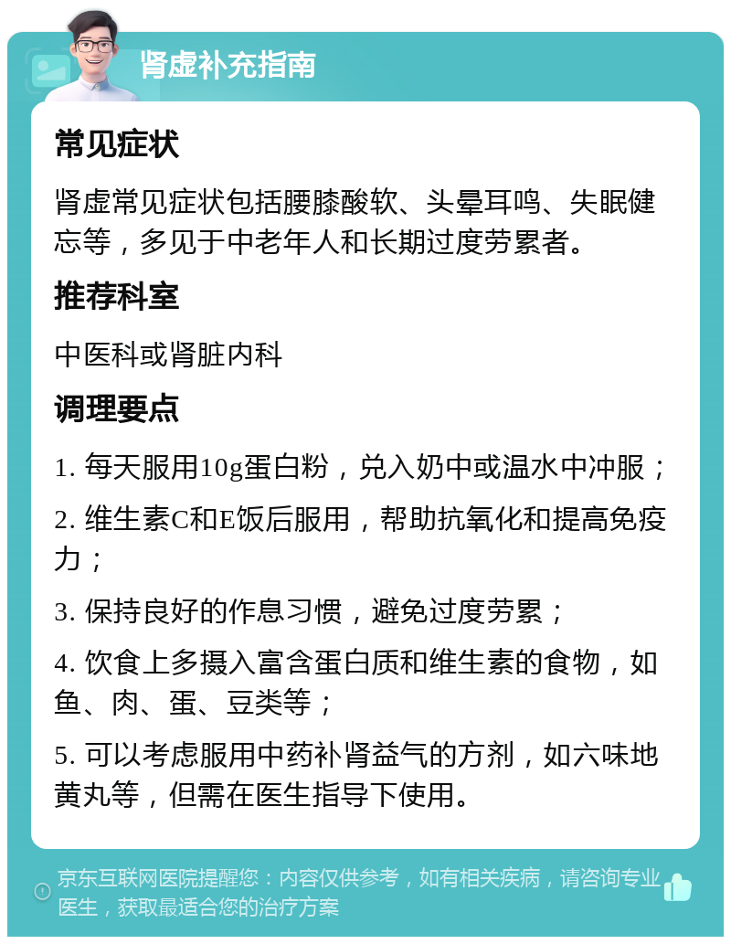 肾虚补充指南 常见症状 肾虚常见症状包括腰膝酸软、头晕耳鸣、失眠健忘等，多见于中老年人和长期过度劳累者。 推荐科室 中医科或肾脏内科 调理要点 1. 每天服用10g蛋白粉，兑入奶中或温水中冲服； 2. 维生素C和E饭后服用，帮助抗氧化和提高免疫力； 3. 保持良好的作息习惯，避免过度劳累； 4. 饮食上多摄入富含蛋白质和维生素的食物，如鱼、肉、蛋、豆类等； 5. 可以考虑服用中药补肾益气的方剂，如六味地黄丸等，但需在医生指导下使用。