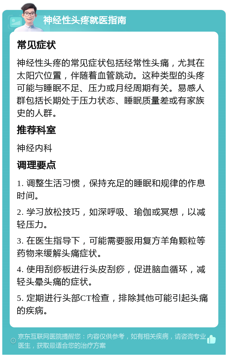 神经性头疼就医指南 常见症状 神经性头疼的常见症状包括经常性头痛，尤其在太阳穴位置，伴随着血管跳动。这种类型的头疼可能与睡眠不足、压力或月经周期有关。易感人群包括长期处于压力状态、睡眠质量差或有家族史的人群。 推荐科室 神经内科 调理要点 1. 调整生活习惯，保持充足的睡眠和规律的作息时间。 2. 学习放松技巧，如深呼吸、瑜伽或冥想，以减轻压力。 3. 在医生指导下，可能需要服用复方羊角颗粒等药物来缓解头痛症状。 4. 使用刮痧板进行头皮刮痧，促进脑血循环，减轻头晕头痛的症状。 5. 定期进行头部CT检查，排除其他可能引起头痛的疾病。