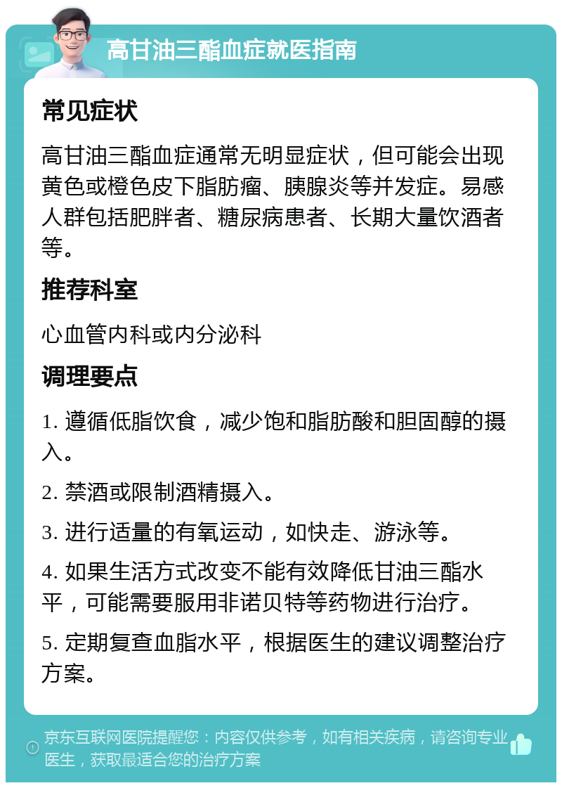 高甘油三酯血症就医指南 常见症状 高甘油三酯血症通常无明显症状，但可能会出现黄色或橙色皮下脂肪瘤、胰腺炎等并发症。易感人群包括肥胖者、糖尿病患者、长期大量饮酒者等。 推荐科室 心血管内科或内分泌科 调理要点 1. 遵循低脂饮食，减少饱和脂肪酸和胆固醇的摄入。 2. 禁酒或限制酒精摄入。 3. 进行适量的有氧运动，如快走、游泳等。 4. 如果生活方式改变不能有效降低甘油三酯水平，可能需要服用非诺贝特等药物进行治疗。 5. 定期复查血脂水平，根据医生的建议调整治疗方案。