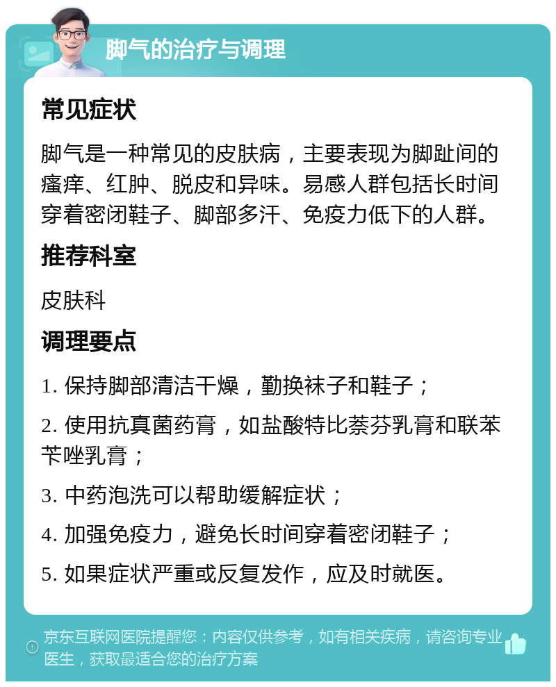 脚气的治疗与调理 常见症状 脚气是一种常见的皮肤病，主要表现为脚趾间的瘙痒、红肿、脱皮和异味。易感人群包括长时间穿着密闭鞋子、脚部多汗、免疫力低下的人群。 推荐科室 皮肤科 调理要点 1. 保持脚部清洁干燥，勤换袜子和鞋子； 2. 使用抗真菌药膏，如盐酸特比萘芬乳膏和联苯苄唑乳膏； 3. 中药泡洗可以帮助缓解症状； 4. 加强免疫力，避免长时间穿着密闭鞋子； 5. 如果症状严重或反复发作，应及时就医。