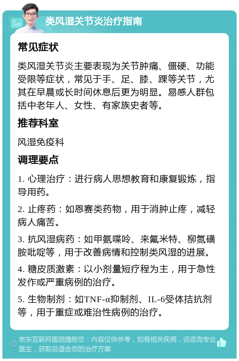 类风湿关节炎治疗指南 常见症状 类风湿关节炎主要表现为关节肿痛、僵硬、功能受限等症状，常见于手、足、膝、踝等关节，尤其在早晨或长时间休息后更为明显。易感人群包括中老年人、女性、有家族史者等。 推荐科室 风湿免疫科 调理要点 1. 心理治疗：进行病人思想教育和康复锻炼，指导用药。 2. 止疼药：如恩赛类药物，用于消肿止疼，减轻病人痛苦。 3. 抗风湿病药：如甲氨喋呤、来氟米特、柳氮磺胺吡啶等，用于改善病情和控制类风湿的进展。 4. 糖皮质激素：以小剂量短疗程为主，用于急性发作或严重病例的治疗。 5. 生物制剂：如TNF-α抑制剂、IL-6受体拮抗剂等，用于重症或难治性病例的治疗。