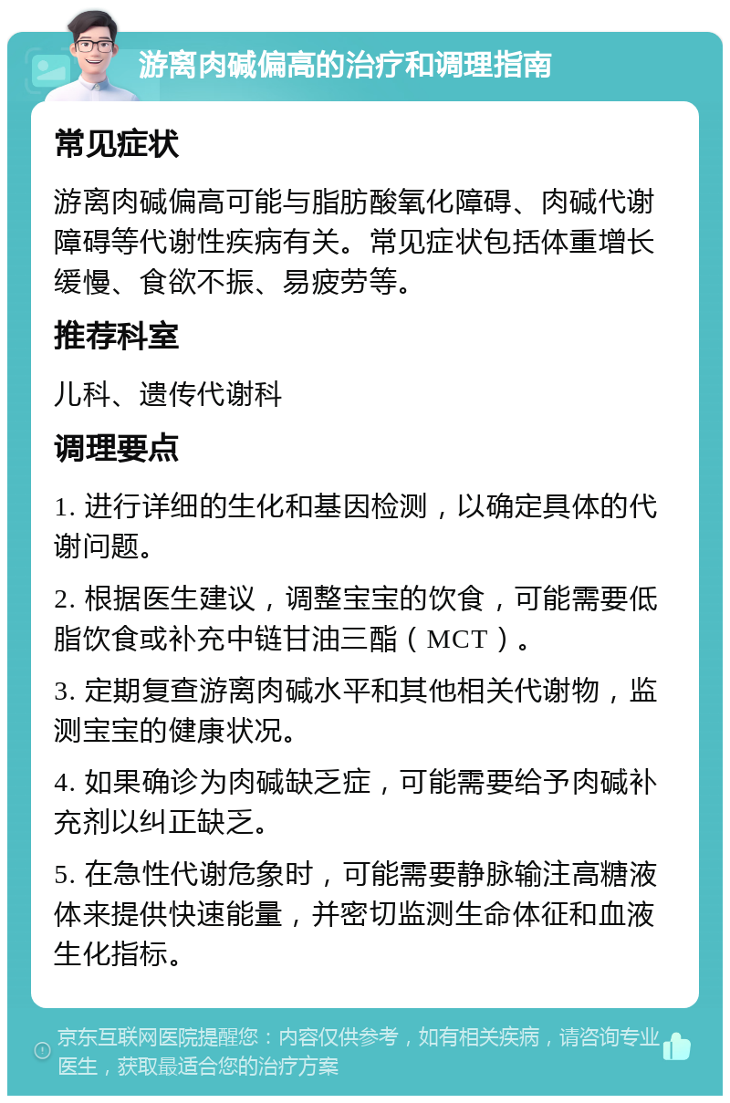 游离肉碱偏高的治疗和调理指南 常见症状 游离肉碱偏高可能与脂肪酸氧化障碍、肉碱代谢障碍等代谢性疾病有关。常见症状包括体重增长缓慢、食欲不振、易疲劳等。 推荐科室 儿科、遗传代谢科 调理要点 1. 进行详细的生化和基因检测，以确定具体的代谢问题。 2. 根据医生建议，调整宝宝的饮食，可能需要低脂饮食或补充中链甘油三酯（MCT）。 3. 定期复查游离肉碱水平和其他相关代谢物，监测宝宝的健康状况。 4. 如果确诊为肉碱缺乏症，可能需要给予肉碱补充剂以纠正缺乏。 5. 在急性代谢危象时，可能需要静脉输注高糖液体来提供快速能量，并密切监测生命体征和血液生化指标。